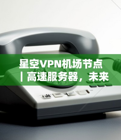 星空VPN机场节点｜高速服务器，未来航空运输的创新解决方案