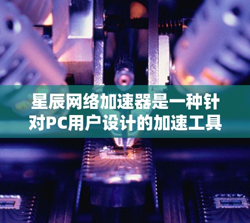 星辰网络加速器是一种针对PC用户设计的加速工具，旨在帮助用户更好地管理网络资源，提升下载和浏览体验。以下是星辰网络加速器的PC端的主要功能和特点