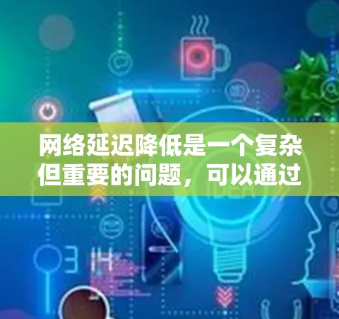 网络延迟降低是一个复杂但重要的问题，可以通过多种方法有效解决。以下是一些综合考虑的方法和建议