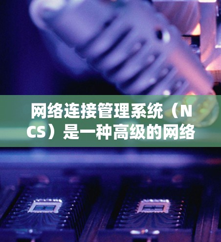 网络连接管理系统（NCS）是一种高级的网络管理工具，用于管理多种网络连接类型，如局域网、互联网等。它整合了多种功能，包括连接管理、配置、监控和删除，帮助用户高效管理网络资源
