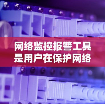 网络监控报警工具是用户在保护网络和用户数据时常用的工具，提供了多种选择，每个工具各有其特点。以下是详细的步骤和分析
