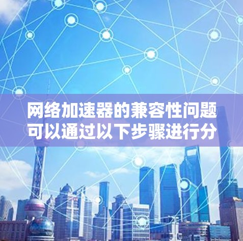 网络加速器的兼容性问题可以通过以下步骤进行分析和解决