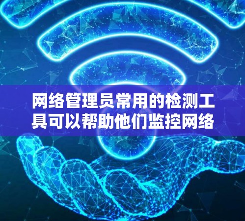 网络管理员常用的检测工具可以帮助他们监控网络活动，并发现潜在的异常或威胁。以下是一些常见的网络检测工具及其用途