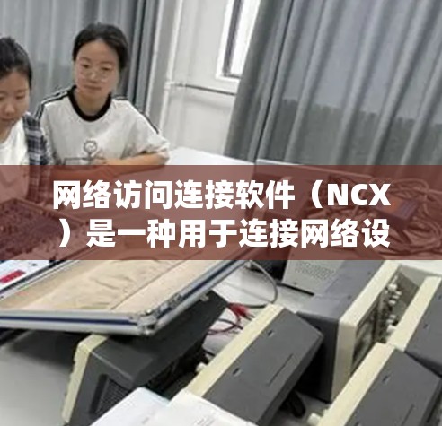网络访问连接软件（NCX）是一种用于连接网络设备，如服务器和终端、或服务器与其他设备之间的软件工具。它在多个领域中广泛应用，包括远程办公、企业网络和网络分析。以下是对NCX的系统介绍