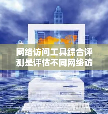 网络访问工具综合评测是评估不同网络访问工具在性能、稳定性、功能、易用性和兼容性等方面的表现。以下是针对这些工具的综合评测