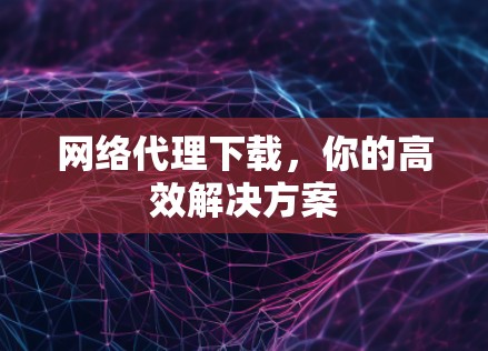 网络代理下载，你的高效解决方案