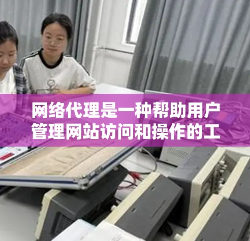 网络代理是一种帮助用户管理网站访问和操作的工具，通过自动跳转到网站页面，减少用户手动访问带来的负担，同时保护用户隐私和安全。以下是网络代理的详细介绍