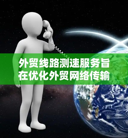 外贸线路测速服务旨在优化外贸网络传输性能，提升数据传输速率和可靠性。以下是对该服务的详细分析