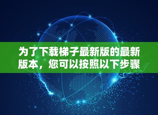 为了下载梯子最新版的最新版本，您可以按照以下步骤进行